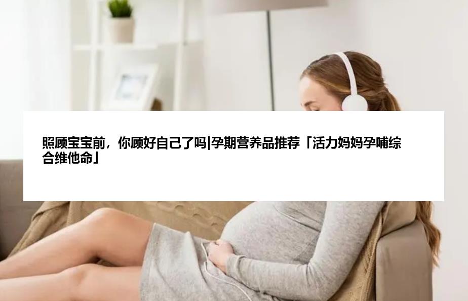 照顾宝宝前，你顾好自己了吗|孕期营养品推荐「活力妈妈孕哺综合维他命」