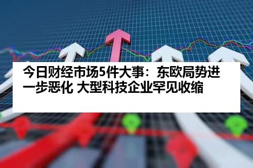 今日财经市场5件大事：东欧局势进一步恶化 大型科技企业罕见收缩