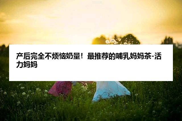 产后完全不烦恼奶量！最推荐的哺乳妈妈茶-活力妈妈