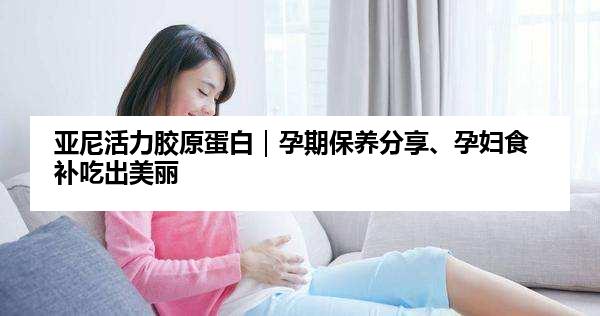 亚尼活力胶原蛋白｜孕期保养分享、孕妇食补吃出美丽