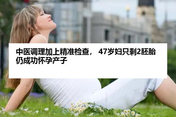 中医调理加上精准检查， 47岁妇只剩2胚胎仍成功怀孕产子