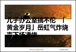 儿子办公室搞不伦  「黄金岁月」岳虹气炸烧声下场凄惨