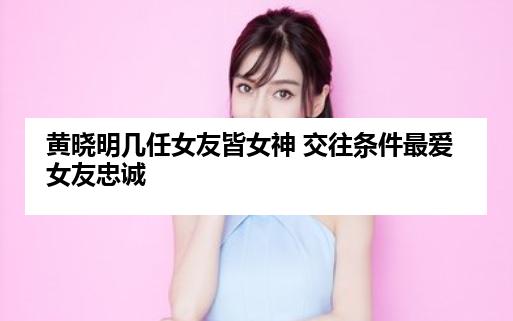 黄晓明几任女友皆女神 交往条件最爱女友忠诚