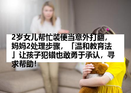 2岁女儿帮忙装便当意外打翻，妈妈2处理步骤，「温和教育法」让孩子犯错也敢勇于承认，寻求帮助！